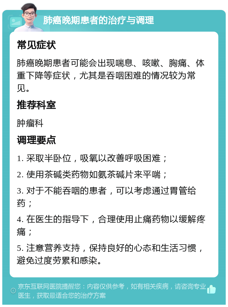 肺癌晚期患者的治疗与调理 常见症状 肺癌晚期患者可能会出现喘息、咳嗽、胸痛、体重下降等症状，尤其是吞咽困难的情况较为常见。 推荐科室 肿瘤科 调理要点 1. 采取半卧位，吸氧以改善呼吸困难； 2. 使用茶碱类药物如氨茶碱片来平喘； 3. 对于不能吞咽的患者，可以考虑通过胃管给药； 4. 在医生的指导下，合理使用止痛药物以缓解疼痛； 5. 注意营养支持，保持良好的心态和生活习惯，避免过度劳累和感染。