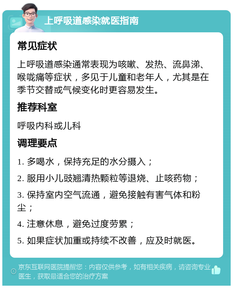 上呼吸道感染就医指南 常见症状 上呼吸道感染通常表现为咳嗽、发热、流鼻涕、喉咙痛等症状，多见于儿童和老年人，尤其是在季节交替或气候变化时更容易发生。 推荐科室 呼吸内科或儿科 调理要点 1. 多喝水，保持充足的水分摄入； 2. 服用小儿豉翘清热颗粒等退烧、止咳药物； 3. 保持室内空气流通，避免接触有害气体和粉尘； 4. 注意休息，避免过度劳累； 5. 如果症状加重或持续不改善，应及时就医。