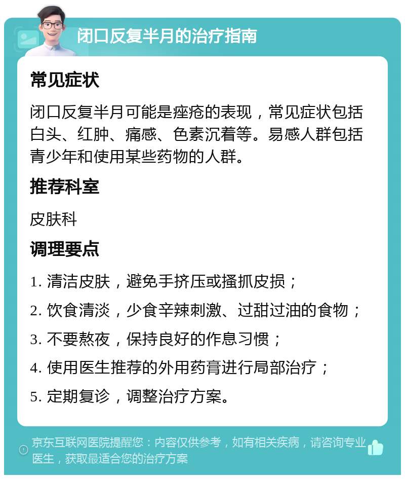 闭口反复半月的治疗指南 常见症状 闭口反复半月可能是痤疮的表现，常见症状包括白头、红肿、痛感、色素沉着等。易感人群包括青少年和使用某些药物的人群。 推荐科室 皮肤科 调理要点 1. 清洁皮肤，避免手挤压或搔抓皮损； 2. 饮食清淡，少食辛辣刺激、过甜过油的食物； 3. 不要熬夜，保持良好的作息习惯； 4. 使用医生推荐的外用药膏进行局部治疗； 5. 定期复诊，调整治疗方案。