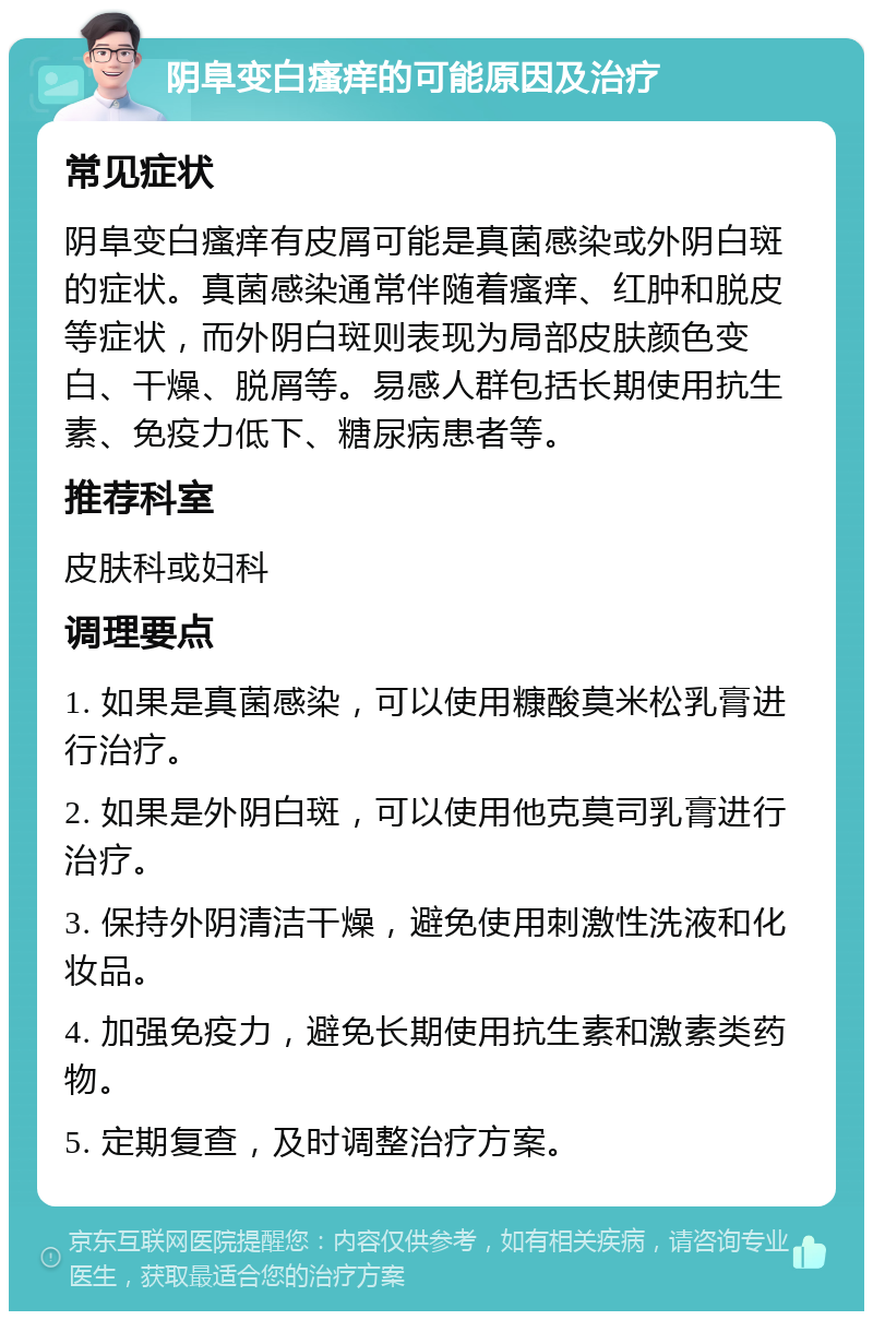 阴阜变白瘙痒的可能原因及治疗 常见症状 阴阜变白瘙痒有皮屑可能是真菌感染或外阴白斑的症状。真菌感染通常伴随着瘙痒、红肿和脱皮等症状，而外阴白斑则表现为局部皮肤颜色变白、干燥、脱屑等。易感人群包括长期使用抗生素、免疫力低下、糖尿病患者等。 推荐科室 皮肤科或妇科 调理要点 1. 如果是真菌感染，可以使用糠酸莫米松乳膏进行治疗。 2. 如果是外阴白斑，可以使用他克莫司乳膏进行治疗。 3. 保持外阴清洁干燥，避免使用刺激性洗液和化妆品。 4. 加强免疫力，避免长期使用抗生素和激素类药物。 5. 定期复查，及时调整治疗方案。