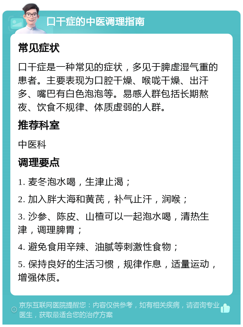 口干症的中医调理指南 常见症状 口干症是一种常见的症状，多见于脾虚湿气重的患者。主要表现为口腔干燥、喉咙干燥、出汗多、嘴巴有白色泡泡等。易感人群包括长期熬夜、饮食不规律、体质虚弱的人群。 推荐科室 中医科 调理要点 1. 麦冬泡水喝，生津止渴； 2. 加入胖大海和黄芪，补气止汗，润喉； 3. 沙参、陈皮、山楂可以一起泡水喝，清热生津，调理脾胃； 4. 避免食用辛辣、油腻等刺激性食物； 5. 保持良好的生活习惯，规律作息，适量运动，增强体质。