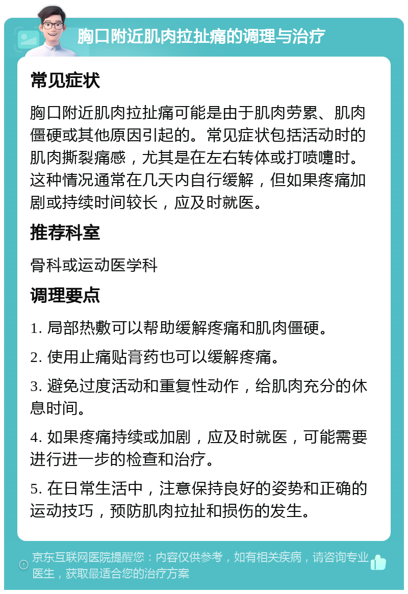 胸口附近肌肉拉扯痛的调理与治疗 常见症状 胸口附近肌肉拉扯痛可能是由于肌肉劳累、肌肉僵硬或其他原因引起的。常见症状包括活动时的肌肉撕裂痛感，尤其是在左右转体或打喷嚏时。这种情况通常在几天内自行缓解，但如果疼痛加剧或持续时间较长，应及时就医。 推荐科室 骨科或运动医学科 调理要点 1. 局部热敷可以帮助缓解疼痛和肌肉僵硬。 2. 使用止痛贴膏药也可以缓解疼痛。 3. 避免过度活动和重复性动作，给肌肉充分的休息时间。 4. 如果疼痛持续或加剧，应及时就医，可能需要进行进一步的检查和治疗。 5. 在日常生活中，注意保持良好的姿势和正确的运动技巧，预防肌肉拉扯和损伤的发生。