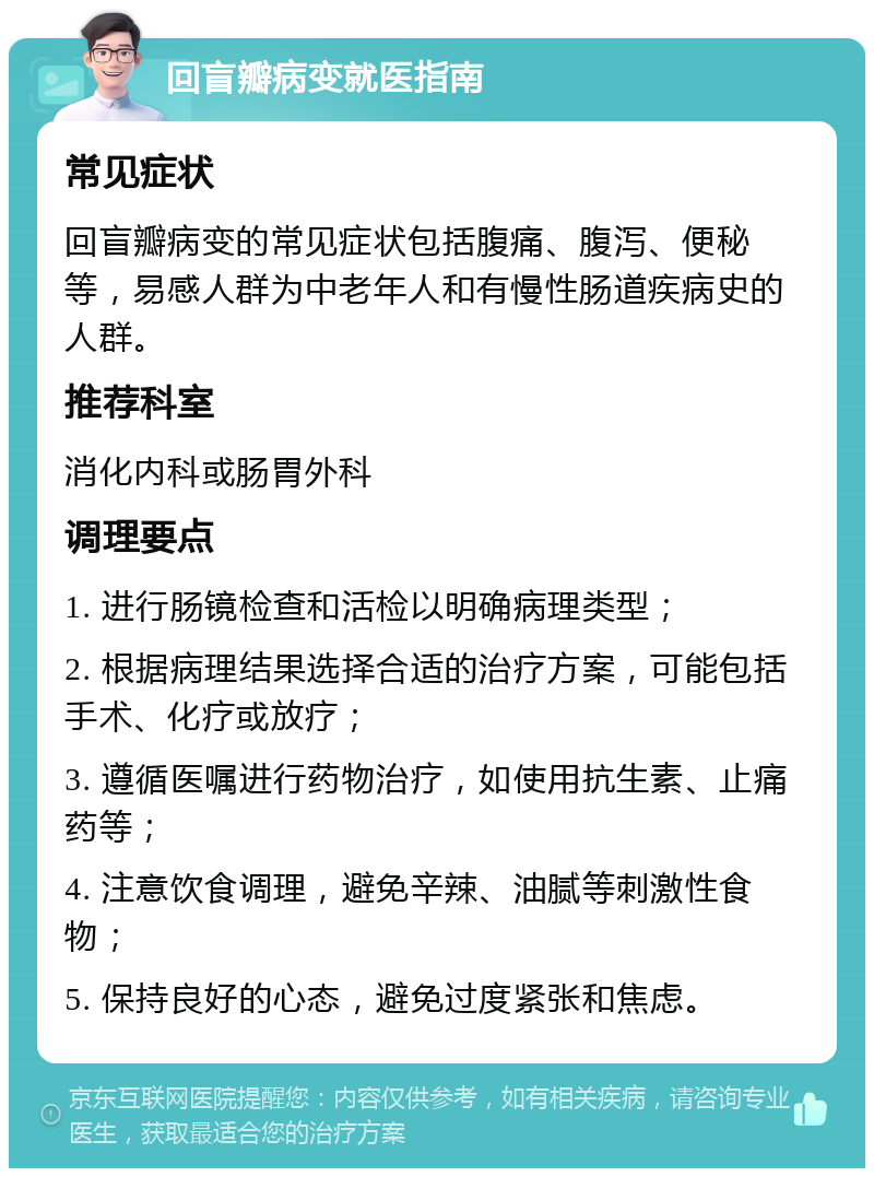 回盲瓣病变就医指南 常见症状 回盲瓣病变的常见症状包括腹痛、腹泻、便秘等，易感人群为中老年人和有慢性肠道疾病史的人群。 推荐科室 消化内科或肠胃外科 调理要点 1. 进行肠镜检查和活检以明确病理类型； 2. 根据病理结果选择合适的治疗方案，可能包括手术、化疗或放疗； 3. 遵循医嘱进行药物治疗，如使用抗生素、止痛药等； 4. 注意饮食调理，避免辛辣、油腻等刺激性食物； 5. 保持良好的心态，避免过度紧张和焦虑。