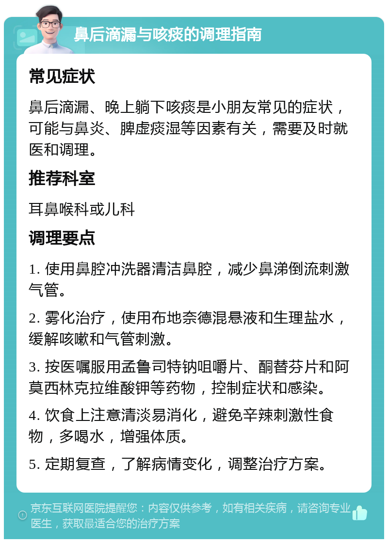 鼻后滴漏与咳痰的调理指南 常见症状 鼻后滴漏、晚上躺下咳痰是小朋友常见的症状，可能与鼻炎、脾虚痰湿等因素有关，需要及时就医和调理。 推荐科室 耳鼻喉科或儿科 调理要点 1. 使用鼻腔冲洗器清洁鼻腔，减少鼻涕倒流刺激气管。 2. 雾化治疗，使用布地奈德混悬液和生理盐水，缓解咳嗽和气管刺激。 3. 按医嘱服用孟鲁司特钠咀嚼片、酮替芬片和阿莫西林克拉维酸钾等药物，控制症状和感染。 4. 饮食上注意清淡易消化，避免辛辣刺激性食物，多喝水，增强体质。 5. 定期复查，了解病情变化，调整治疗方案。