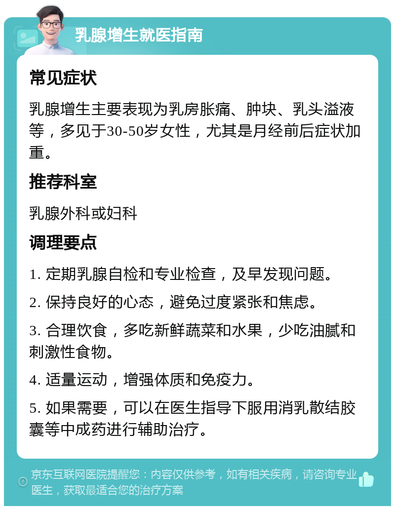 乳腺增生就医指南 常见症状 乳腺增生主要表现为乳房胀痛、肿块、乳头溢液等，多见于30-50岁女性，尤其是月经前后症状加重。 推荐科室 乳腺外科或妇科 调理要点 1. 定期乳腺自检和专业检查，及早发现问题。 2. 保持良好的心态，避免过度紧张和焦虑。 3. 合理饮食，多吃新鲜蔬菜和水果，少吃油腻和刺激性食物。 4. 适量运动，增强体质和免疫力。 5. 如果需要，可以在医生指导下服用消乳散结胶囊等中成药进行辅助治疗。