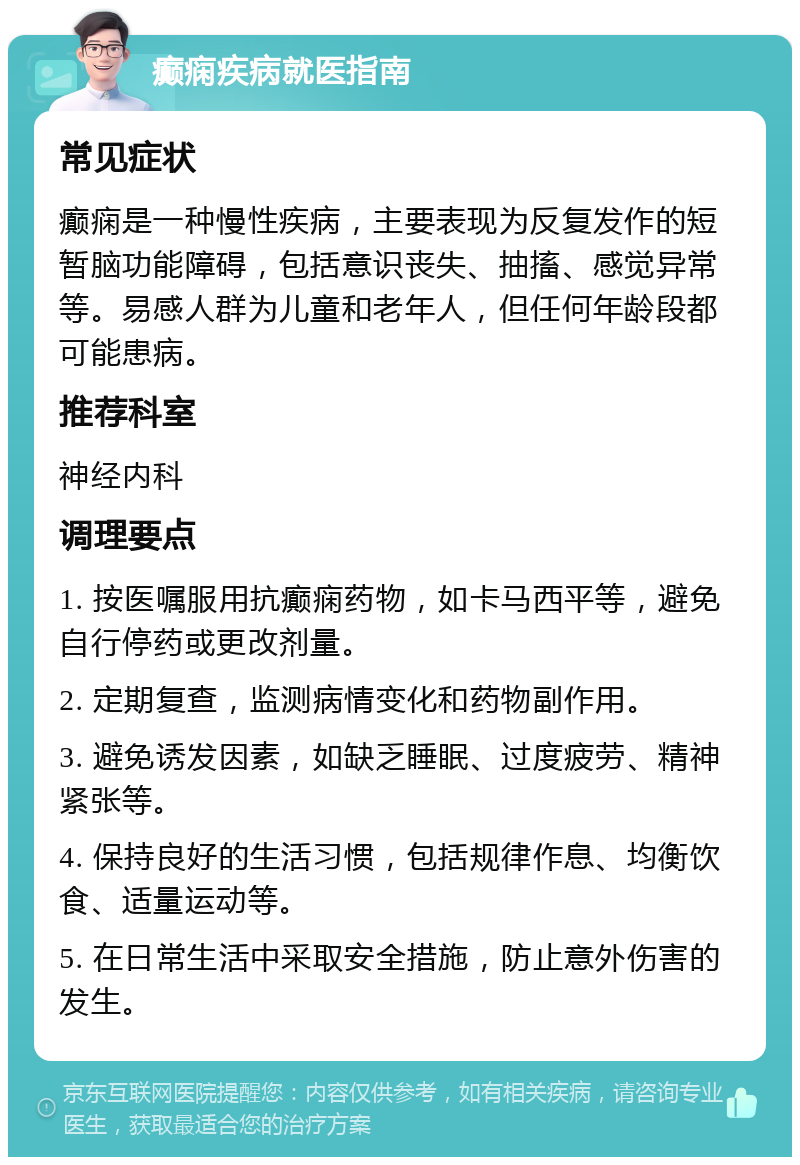 癫痫疾病就医指南 常见症状 癫痫是一种慢性疾病，主要表现为反复发作的短暂脑功能障碍，包括意识丧失、抽搐、感觉异常等。易感人群为儿童和老年人，但任何年龄段都可能患病。 推荐科室 神经内科 调理要点 1. 按医嘱服用抗癫痫药物，如卡马西平等，避免自行停药或更改剂量。 2. 定期复查，监测病情变化和药物副作用。 3. 避免诱发因素，如缺乏睡眠、过度疲劳、精神紧张等。 4. 保持良好的生活习惯，包括规律作息、均衡饮食、适量运动等。 5. 在日常生活中采取安全措施，防止意外伤害的发生。