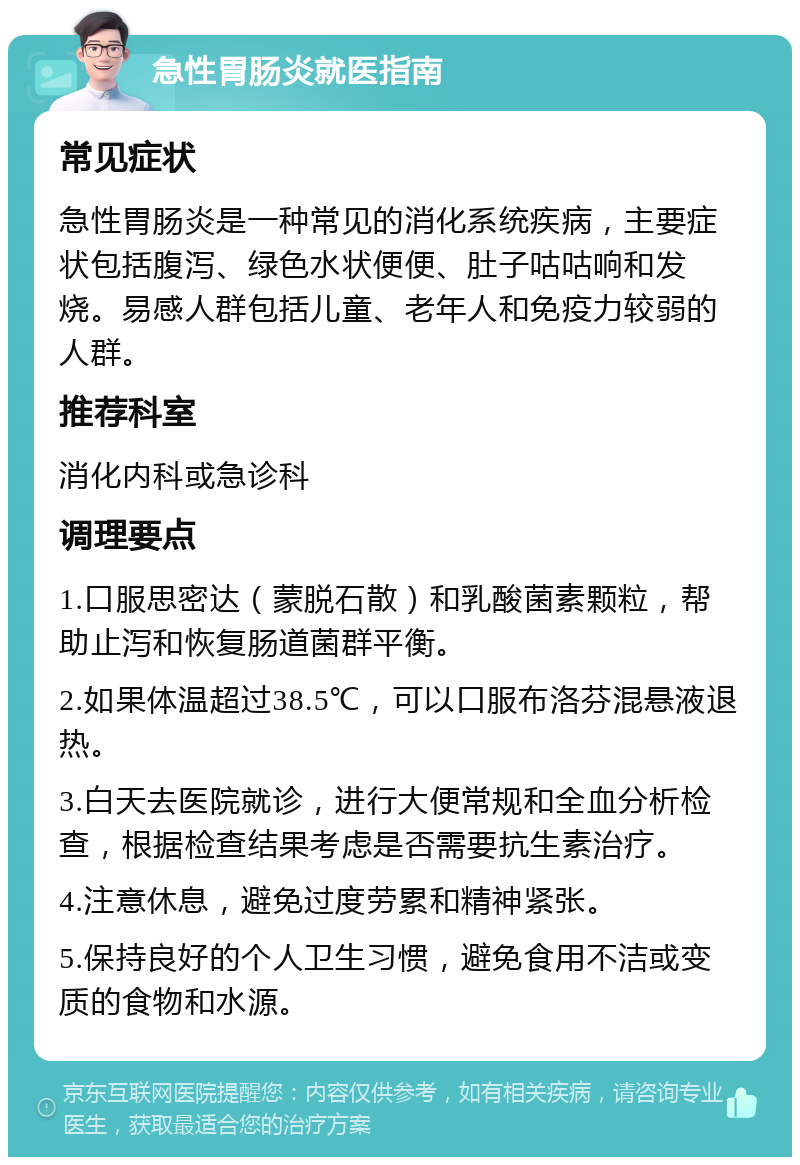 急性胃肠炎就医指南 常见症状 急性胃肠炎是一种常见的消化系统疾病，主要症状包括腹泻、绿色水状便便、肚子咕咕响和发烧。易感人群包括儿童、老年人和免疫力较弱的人群。 推荐科室 消化内科或急诊科 调理要点 1.口服思密达（蒙脱石散）和乳酸菌素颗粒，帮助止泻和恢复肠道菌群平衡。 2.如果体温超过38.5℃，可以口服布洛芬混悬液退热。 3.白天去医院就诊，进行大便常规和全血分析检查，根据检查结果考虑是否需要抗生素治疗。 4.注意休息，避免过度劳累和精神紧张。 5.保持良好的个人卫生习惯，避免食用不洁或变质的食物和水源。