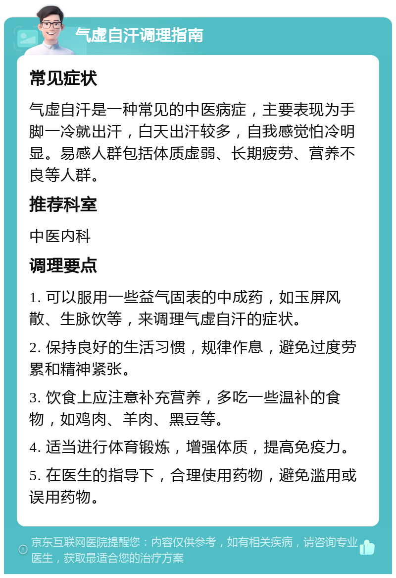 气虚自汗调理指南 常见症状 气虚自汗是一种常见的中医病症，主要表现为手脚一冷就出汗，白天出汗较多，自我感觉怕冷明显。易感人群包括体质虚弱、长期疲劳、营养不良等人群。 推荐科室 中医内科 调理要点 1. 可以服用一些益气固表的中成药，如玉屏风散、生脉饮等，来调理气虚自汗的症状。 2. 保持良好的生活习惯，规律作息，避免过度劳累和精神紧张。 3. 饮食上应注意补充营养，多吃一些温补的食物，如鸡肉、羊肉、黑豆等。 4. 适当进行体育锻炼，增强体质，提高免疫力。 5. 在医生的指导下，合理使用药物，避免滥用或误用药物。