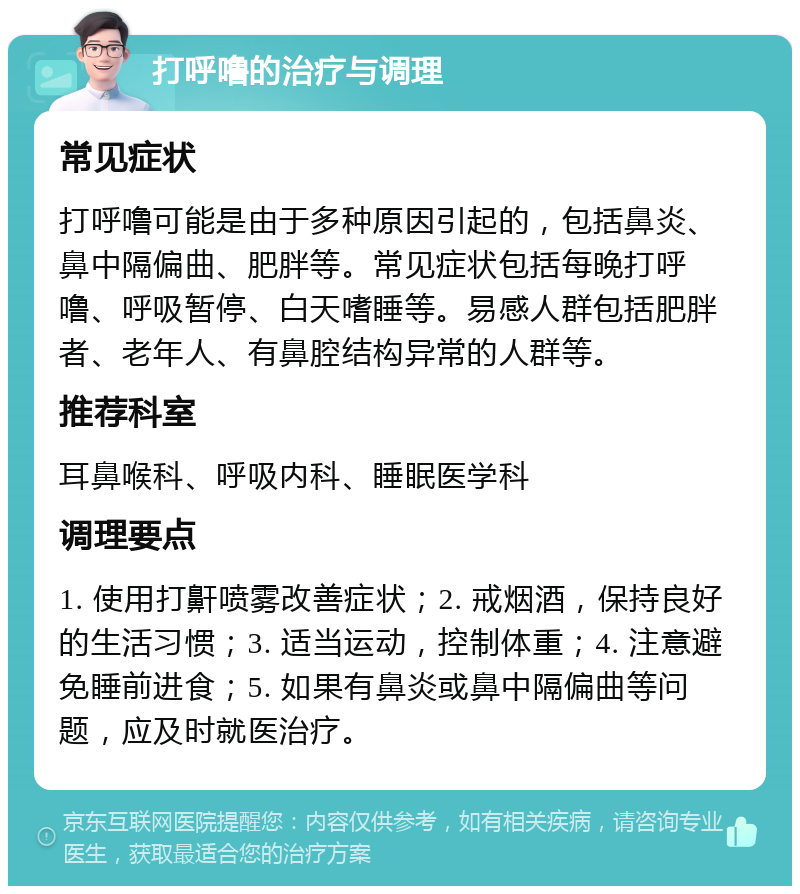 打呼噜的治疗与调理 常见症状 打呼噜可能是由于多种原因引起的，包括鼻炎、鼻中隔偏曲、肥胖等。常见症状包括每晚打呼噜、呼吸暂停、白天嗜睡等。易感人群包括肥胖者、老年人、有鼻腔结构异常的人群等。 推荐科室 耳鼻喉科、呼吸内科、睡眠医学科 调理要点 1. 使用打鼾喷雾改善症状；2. 戒烟酒，保持良好的生活习惯；3. 适当运动，控制体重；4. 注意避免睡前进食；5. 如果有鼻炎或鼻中隔偏曲等问题，应及时就医治疗。