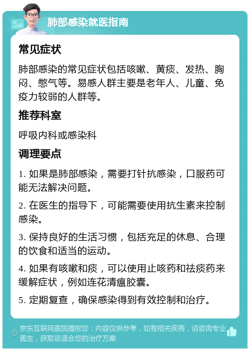 肺部感染就医指南 常见症状 肺部感染的常见症状包括咳嗽、黄痰、发热、胸闷、憋气等。易感人群主要是老年人、儿童、免疫力较弱的人群等。 推荐科室 呼吸内科或感染科 调理要点 1. 如果是肺部感染，需要打针抗感染，口服药可能无法解决问题。 2. 在医生的指导下，可能需要使用抗生素来控制感染。 3. 保持良好的生活习惯，包括充足的休息、合理的饮食和适当的运动。 4. 如果有咳嗽和痰，可以使用止咳药和祛痰药来缓解症状，例如连花清瘟胶囊。 5. 定期复查，确保感染得到有效控制和治疗。