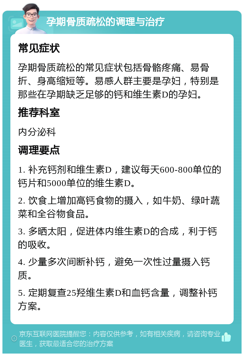 孕期骨质疏松的调理与治疗 常见症状 孕期骨质疏松的常见症状包括骨骼疼痛、易骨折、身高缩短等。易感人群主要是孕妇，特别是那些在孕期缺乏足够的钙和维生素D的孕妇。 推荐科室 内分泌科 调理要点 1. 补充钙剂和维生素D，建议每天600-800单位的钙片和5000单位的维生素D。 2. 饮食上增加高钙食物的摄入，如牛奶、绿叶蔬菜和全谷物食品。 3. 多晒太阳，促进体内维生素D的合成，利于钙的吸收。 4. 少量多次间断补钙，避免一次性过量摄入钙质。 5. 定期复查25羟维生素D和血钙含量，调整补钙方案。