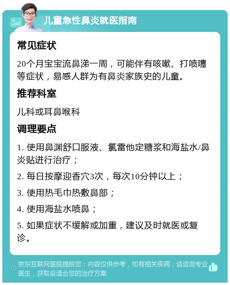 儿童急性鼻炎就医指南 常见症状 20个月宝宝流鼻涕一周，可能伴有咳嗽、打喷嚏等症状，易感人群为有鼻炎家族史的儿童。 推荐科室 儿科或耳鼻喉科 调理要点 1. 使用鼻渊舒口服液、氯雷他定糖浆和海盐水/鼻炎贴进行治疗； 2. 每日按摩迎香穴3次，每次10分钟以上； 3. 使用热毛巾热敷鼻部； 4. 使用海盐水喷鼻； 5. 如果症状不缓解或加重，建议及时就医或复诊。