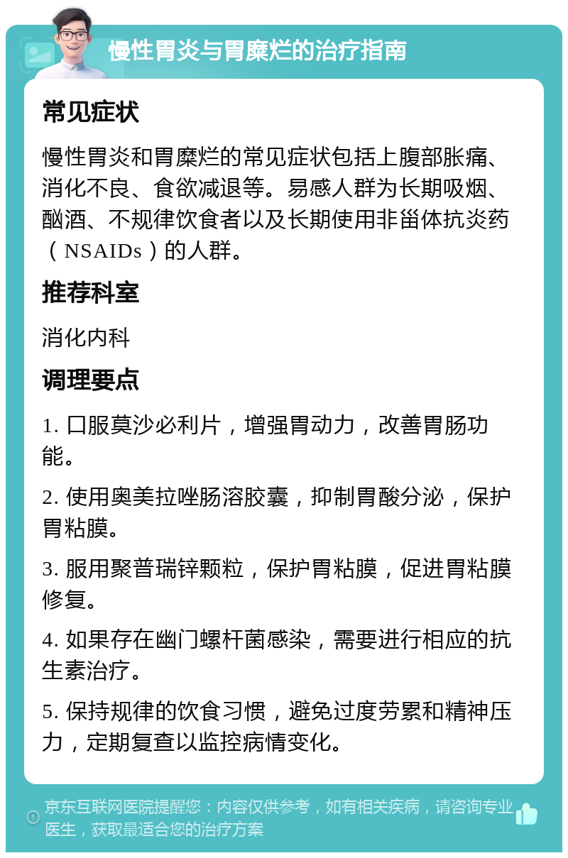 慢性胃炎与胃糜烂的治疗指南 常见症状 慢性胃炎和胃糜烂的常见症状包括上腹部胀痛、消化不良、食欲减退等。易感人群为长期吸烟、酗酒、不规律饮食者以及长期使用非甾体抗炎药（NSAIDs）的人群。 推荐科室 消化内科 调理要点 1. 口服莫沙必利片，增强胃动力，改善胃肠功能。 2. 使用奥美拉唑肠溶胶囊，抑制胃酸分泌，保护胃粘膜。 3. 服用聚普瑞锌颗粒，保护胃粘膜，促进胃粘膜修复。 4. 如果存在幽门螺杆菌感染，需要进行相应的抗生素治疗。 5. 保持规律的饮食习惯，避免过度劳累和精神压力，定期复查以监控病情变化。