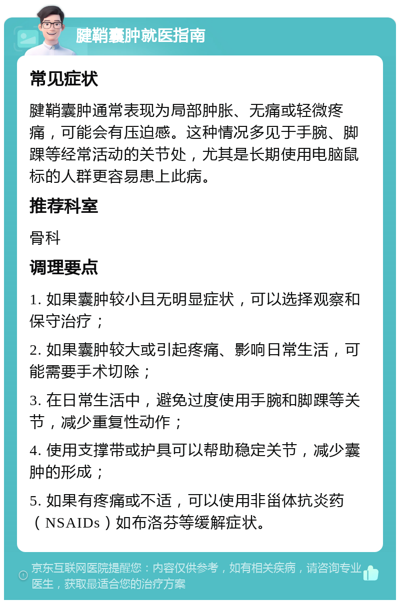 腱鞘囊肿就医指南 常见症状 腱鞘囊肿通常表现为局部肿胀、无痛或轻微疼痛，可能会有压迫感。这种情况多见于手腕、脚踝等经常活动的关节处，尤其是长期使用电脑鼠标的人群更容易患上此病。 推荐科室 骨科 调理要点 1. 如果囊肿较小且无明显症状，可以选择观察和保守治疗； 2. 如果囊肿较大或引起疼痛、影响日常生活，可能需要手术切除； 3. 在日常生活中，避免过度使用手腕和脚踝等关节，减少重复性动作； 4. 使用支撑带或护具可以帮助稳定关节，减少囊肿的形成； 5. 如果有疼痛或不适，可以使用非甾体抗炎药（NSAIDs）如布洛芬等缓解症状。