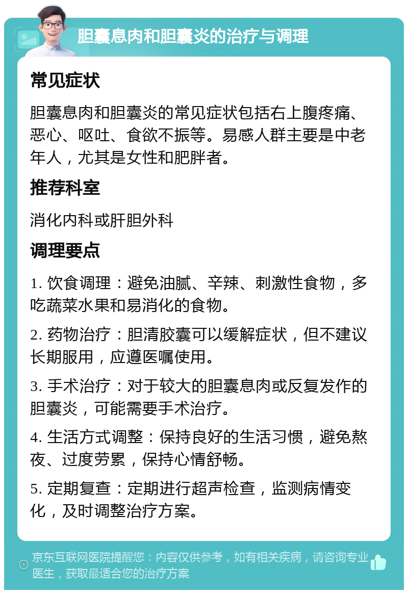 胆囊息肉和胆囊炎的治疗与调理 常见症状 胆囊息肉和胆囊炎的常见症状包括右上腹疼痛、恶心、呕吐、食欲不振等。易感人群主要是中老年人，尤其是女性和肥胖者。 推荐科室 消化内科或肝胆外科 调理要点 1. 饮食调理：避免油腻、辛辣、刺激性食物，多吃蔬菜水果和易消化的食物。 2. 药物治疗：胆清胶囊可以缓解症状，但不建议长期服用，应遵医嘱使用。 3. 手术治疗：对于较大的胆囊息肉或反复发作的胆囊炎，可能需要手术治疗。 4. 生活方式调整：保持良好的生活习惯，避免熬夜、过度劳累，保持心情舒畅。 5. 定期复查：定期进行超声检查，监测病情变化，及时调整治疗方案。