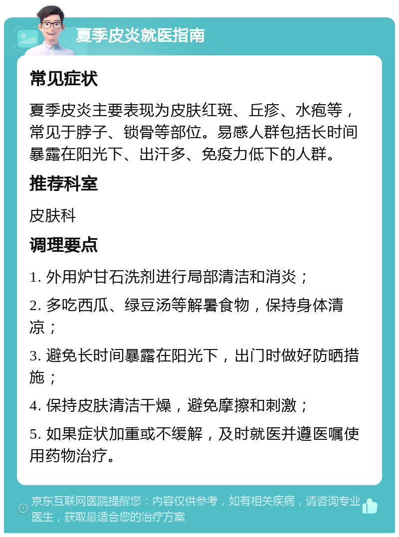 夏季皮炎就医指南 常见症状 夏季皮炎主要表现为皮肤红斑、丘疹、水疱等，常见于脖子、锁骨等部位。易感人群包括长时间暴露在阳光下、出汗多、免疫力低下的人群。 推荐科室 皮肤科 调理要点 1. 外用炉甘石洗剂进行局部清洁和消炎； 2. 多吃西瓜、绿豆汤等解暑食物，保持身体清凉； 3. 避免长时间暴露在阳光下，出门时做好防晒措施； 4. 保持皮肤清洁干燥，避免摩擦和刺激； 5. 如果症状加重或不缓解，及时就医并遵医嘱使用药物治疗。