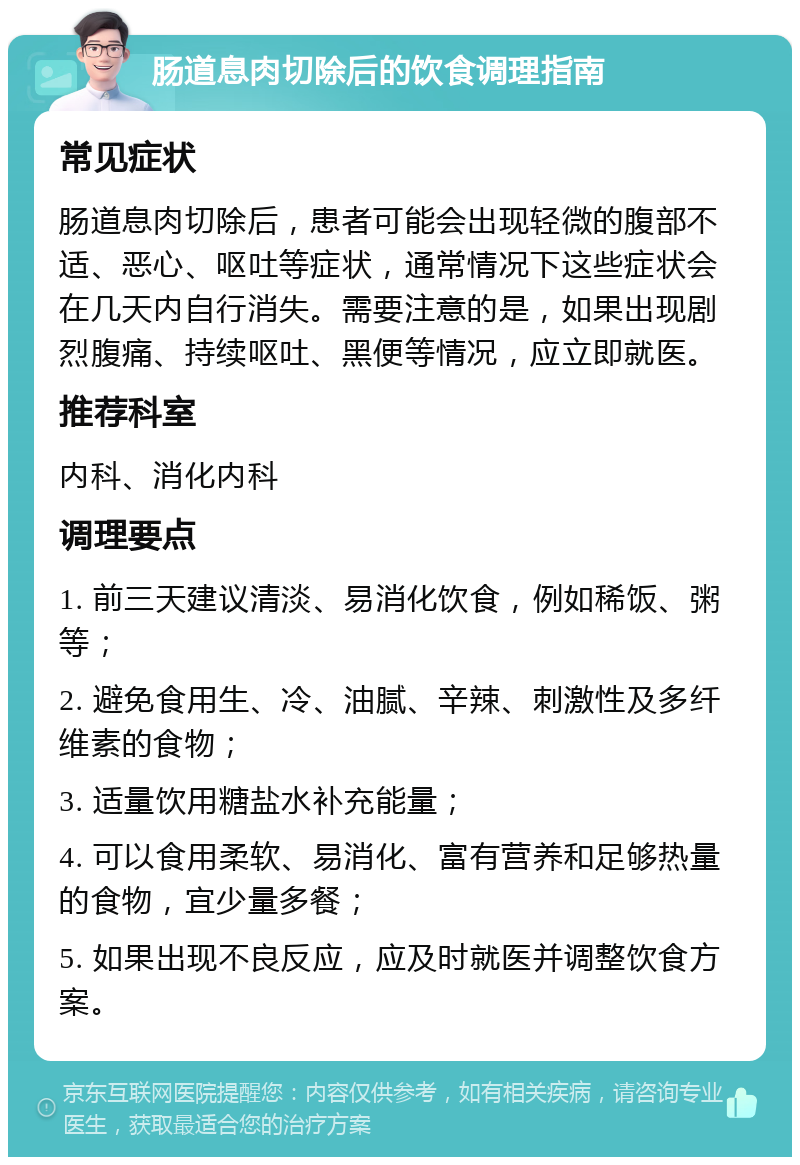 肠道息肉切除后的饮食调理指南 常见症状 肠道息肉切除后，患者可能会出现轻微的腹部不适、恶心、呕吐等症状，通常情况下这些症状会在几天内自行消失。需要注意的是，如果出现剧烈腹痛、持续呕吐、黑便等情况，应立即就医。 推荐科室 内科、消化内科 调理要点 1. 前三天建议清淡、易消化饮食，例如稀饭、粥等； 2. 避免食用生、冷、油腻、辛辣、刺激性及多纤维素的食物； 3. 适量饮用糖盐水补充能量； 4. 可以食用柔软、易消化、富有营养和足够热量的食物，宜少量多餐； 5. 如果出现不良反应，应及时就医并调整饮食方案。