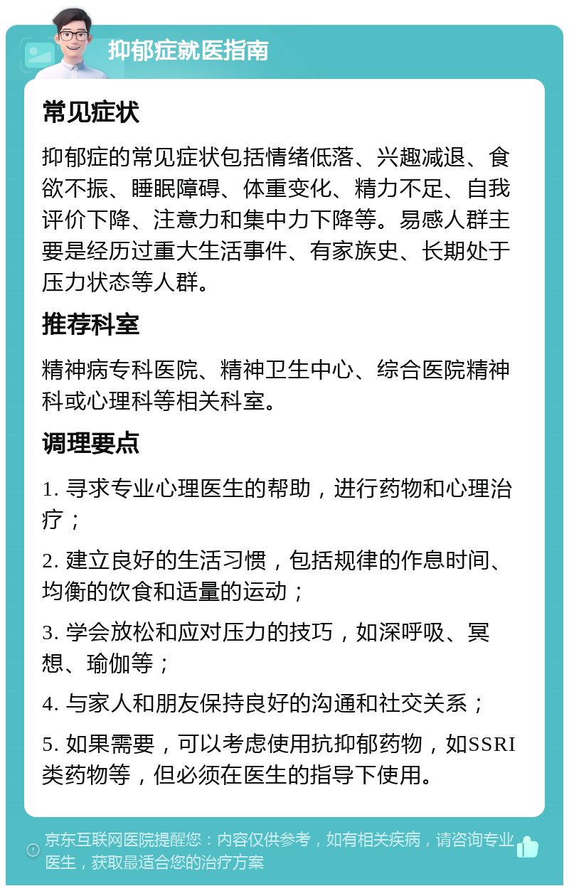 抑郁症就医指南 常见症状 抑郁症的常见症状包括情绪低落、兴趣减退、食欲不振、睡眠障碍、体重变化、精力不足、自我评价下降、注意力和集中力下降等。易感人群主要是经历过重大生活事件、有家族史、长期处于压力状态等人群。 推荐科室 精神病专科医院、精神卫生中心、综合医院精神科或心理科等相关科室。 调理要点 1. 寻求专业心理医生的帮助，进行药物和心理治疗； 2. 建立良好的生活习惯，包括规律的作息时间、均衡的饮食和适量的运动； 3. 学会放松和应对压力的技巧，如深呼吸、冥想、瑜伽等； 4. 与家人和朋友保持良好的沟通和社交关系； 5. 如果需要，可以考虑使用抗抑郁药物，如SSRI类药物等，但必须在医生的指导下使用。