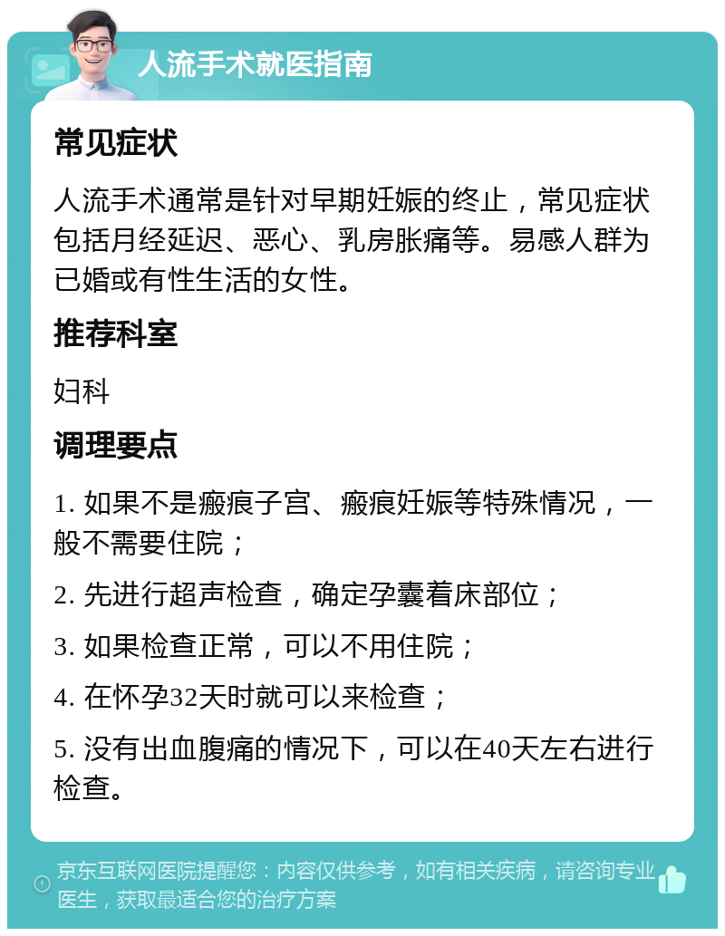 人流手术就医指南 常见症状 人流手术通常是针对早期妊娠的终止，常见症状包括月经延迟、恶心、乳房胀痛等。易感人群为已婚或有性生活的女性。 推荐科室 妇科 调理要点 1. 如果不是瘢痕子宫、瘢痕妊娠等特殊情况，一般不需要住院； 2. 先进行超声检查，确定孕囊着床部位； 3. 如果检查正常，可以不用住院； 4. 在怀孕32天时就可以来检查； 5. 没有出血腹痛的情况下，可以在40天左右进行检查。