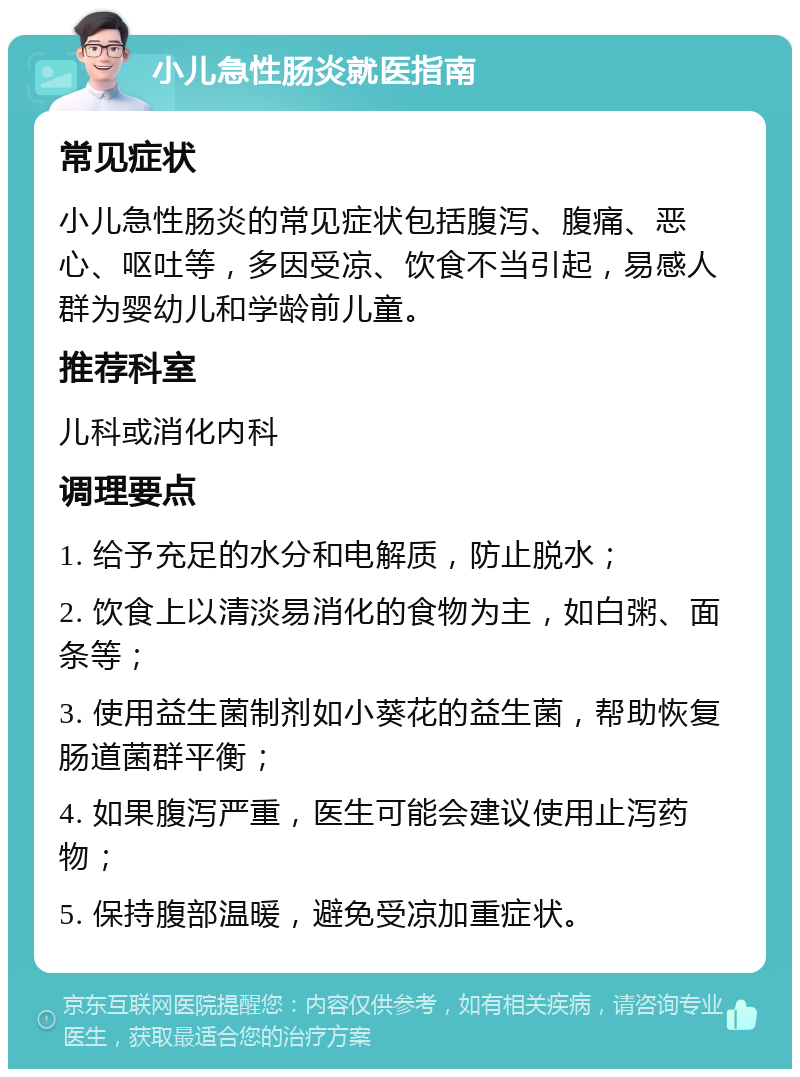 小儿急性肠炎就医指南 常见症状 小儿急性肠炎的常见症状包括腹泻、腹痛、恶心、呕吐等，多因受凉、饮食不当引起，易感人群为婴幼儿和学龄前儿童。 推荐科室 儿科或消化内科 调理要点 1. 给予充足的水分和电解质，防止脱水； 2. 饮食上以清淡易消化的食物为主，如白粥、面条等； 3. 使用益生菌制剂如小葵花的益生菌，帮助恢复肠道菌群平衡； 4. 如果腹泻严重，医生可能会建议使用止泻药物； 5. 保持腹部温暖，避免受凉加重症状。