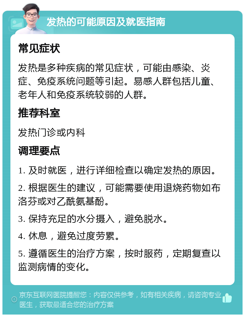 发热的可能原因及就医指南 常见症状 发热是多种疾病的常见症状，可能由感染、炎症、免疫系统问题等引起。易感人群包括儿童、老年人和免疫系统较弱的人群。 推荐科室 发热门诊或内科 调理要点 1. 及时就医，进行详细检查以确定发热的原因。 2. 根据医生的建议，可能需要使用退烧药物如布洛芬或对乙酰氨基酚。 3. 保持充足的水分摄入，避免脱水。 4. 休息，避免过度劳累。 5. 遵循医生的治疗方案，按时服药，定期复查以监测病情的变化。