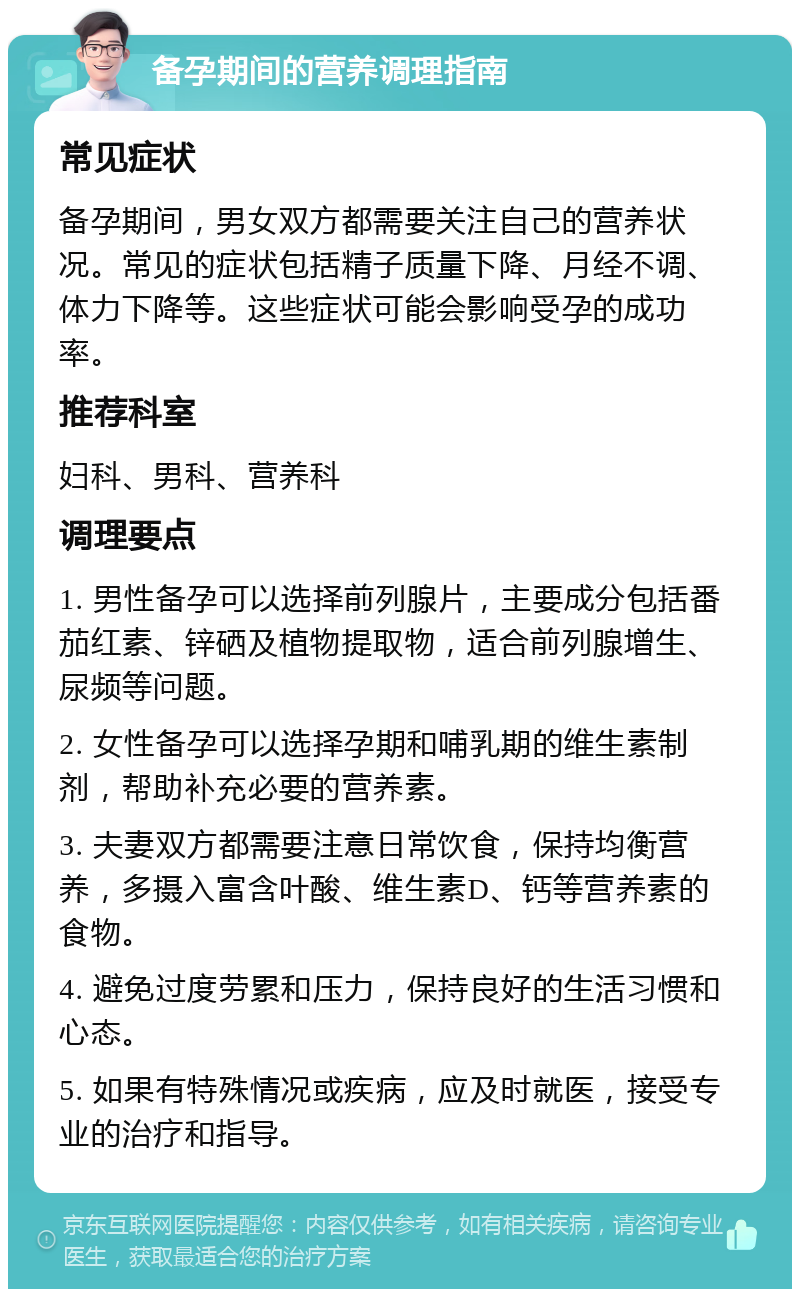 备孕期间的营养调理指南 常见症状 备孕期间，男女双方都需要关注自己的营养状况。常见的症状包括精子质量下降、月经不调、体力下降等。这些症状可能会影响受孕的成功率。 推荐科室 妇科、男科、营养科 调理要点 1. 男性备孕可以选择前列腺片，主要成分包括番茄红素、锌硒及植物提取物，适合前列腺增生、尿频等问题。 2. 女性备孕可以选择孕期和哺乳期的维生素制剂，帮助补充必要的营养素。 3. 夫妻双方都需要注意日常饮食，保持均衡营养，多摄入富含叶酸、维生素D、钙等营养素的食物。 4. 避免过度劳累和压力，保持良好的生活习惯和心态。 5. 如果有特殊情况或疾病，应及时就医，接受专业的治疗和指导。