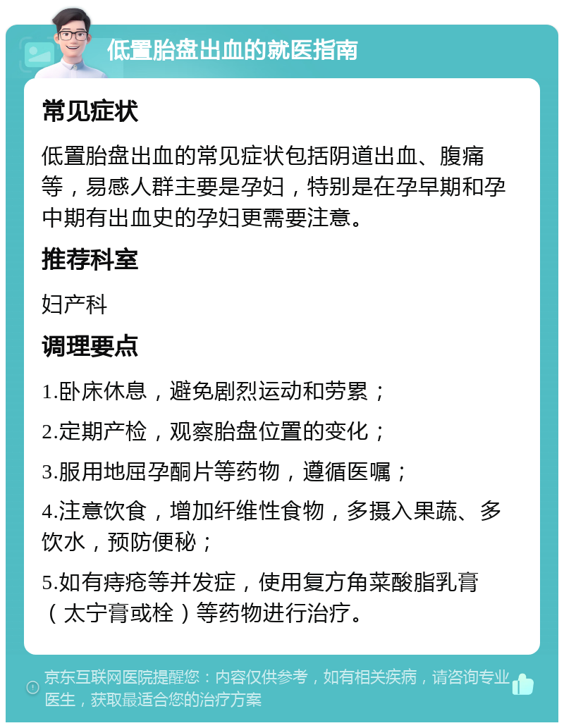 低置胎盘出血的就医指南 常见症状 低置胎盘出血的常见症状包括阴道出血、腹痛等，易感人群主要是孕妇，特别是在孕早期和孕中期有出血史的孕妇更需要注意。 推荐科室 妇产科 调理要点 1.卧床休息，避免剧烈运动和劳累； 2.定期产检，观察胎盘位置的变化； 3.服用地屈孕酮片等药物，遵循医嘱； 4.注意饮食，增加纤维性食物，多摄入果蔬、多饮水，预防便秘； 5.如有痔疮等并发症，使用复方角菜酸脂乳膏（太宁膏或栓）等药物进行治疗。