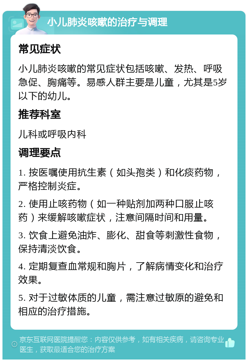 小儿肺炎咳嗽的治疗与调理 常见症状 小儿肺炎咳嗽的常见症状包括咳嗽、发热、呼吸急促、胸痛等。易感人群主要是儿童，尤其是5岁以下的幼儿。 推荐科室 儿科或呼吸内科 调理要点 1. 按医嘱使用抗生素（如头孢类）和化痰药物，严格控制炎症。 2. 使用止咳药物（如一种贴剂加两种口服止咳药）来缓解咳嗽症状，注意间隔时间和用量。 3. 饮食上避免油炸、膨化、甜食等刺激性食物，保持清淡饮食。 4. 定期复查血常规和胸片，了解病情变化和治疗效果。 5. 对于过敏体质的儿童，需注意过敏原的避免和相应的治疗措施。