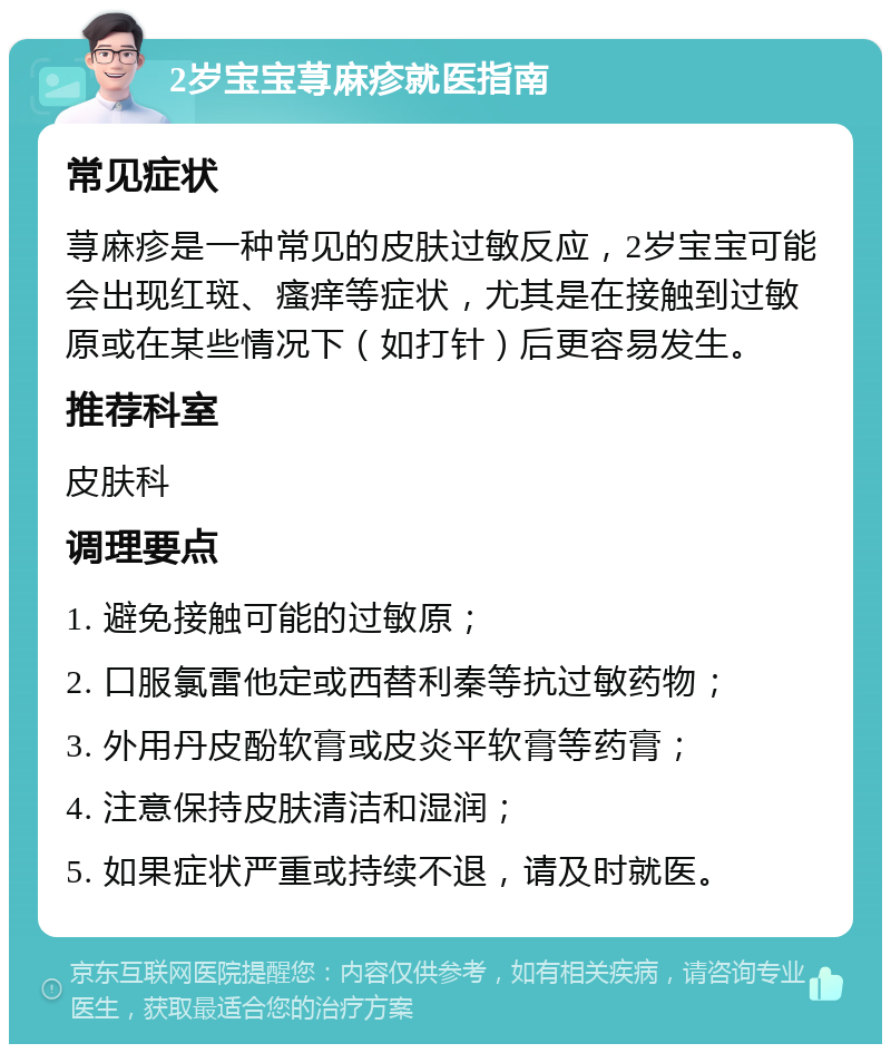 2岁宝宝荨麻疹就医指南 常见症状 荨麻疹是一种常见的皮肤过敏反应，2岁宝宝可能会出现红斑、瘙痒等症状，尤其是在接触到过敏原或在某些情况下（如打针）后更容易发生。 推荐科室 皮肤科 调理要点 1. 避免接触可能的过敏原； 2. 口服氯雷他定或西替利秦等抗过敏药物； 3. 外用丹皮酚软膏或皮炎平软膏等药膏； 4. 注意保持皮肤清洁和湿润； 5. 如果症状严重或持续不退，请及时就医。