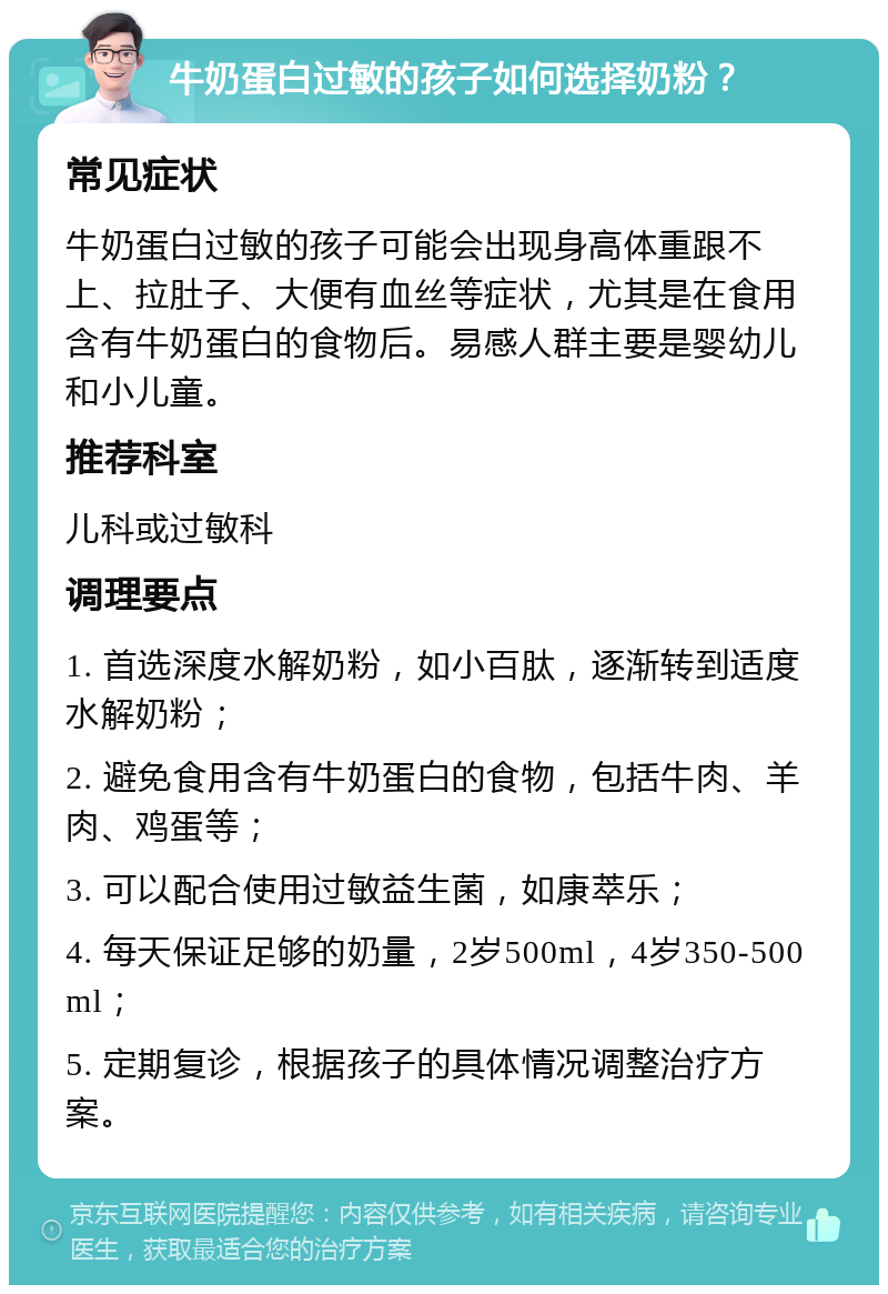 牛奶蛋白过敏的孩子如何选择奶粉？ 常见症状 牛奶蛋白过敏的孩子可能会出现身高体重跟不上、拉肚子、大便有血丝等症状，尤其是在食用含有牛奶蛋白的食物后。易感人群主要是婴幼儿和小儿童。 推荐科室 儿科或过敏科 调理要点 1. 首选深度水解奶粉，如小百肽，逐渐转到适度水解奶粉； 2. 避免食用含有牛奶蛋白的食物，包括牛肉、羊肉、鸡蛋等； 3. 可以配合使用过敏益生菌，如康萃乐； 4. 每天保证足够的奶量，2岁500ml，4岁350-500ml； 5. 定期复诊，根据孩子的具体情况调整治疗方案。