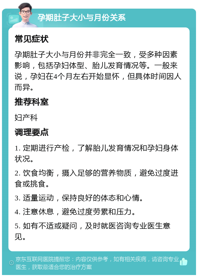 孕期肚子大小与月份关系 常见症状 孕期肚子大小与月份并非完全一致，受多种因素影响，包括孕妇体型、胎儿发育情况等。一般来说，孕妇在4个月左右开始显怀，但具体时间因人而异。 推荐科室 妇产科 调理要点 1. 定期进行产检，了解胎儿发育情况和孕妇身体状况。 2. 饮食均衡，摄入足够的营养物质，避免过度进食或挑食。 3. 适量运动，保持良好的体态和心情。 4. 注意休息，避免过度劳累和压力。 5. 如有不适或疑问，及时就医咨询专业医生意见。