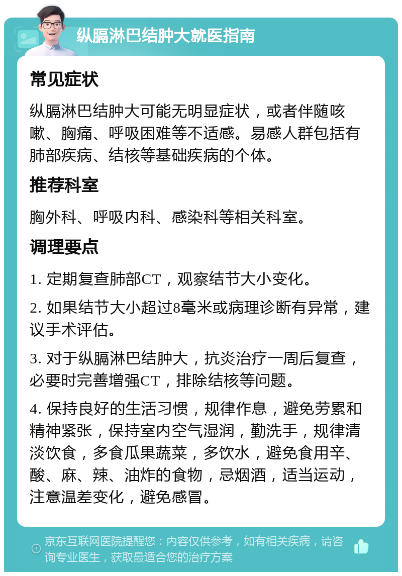 纵膈淋巴结肿大就医指南 常见症状 纵膈淋巴结肿大可能无明显症状，或者伴随咳嗽、胸痛、呼吸困难等不适感。易感人群包括有肺部疾病、结核等基础疾病的个体。 推荐科室 胸外科、呼吸内科、感染科等相关科室。 调理要点 1. 定期复查肺部CT，观察结节大小变化。 2. 如果结节大小超过8毫米或病理诊断有异常，建议手术评估。 3. 对于纵膈淋巴结肿大，抗炎治疗一周后复查，必要时完善增强CT，排除结核等问题。 4. 保持良好的生活习惯，规律作息，避免劳累和精神紧张，保持室内空气湿润，勤洗手，规律清淡饮食，多食瓜果蔬菜，多饮水，避免食用辛、酸、麻、辣、油炸的食物，忌烟酒，适当运动，注意温差变化，避免感冒。