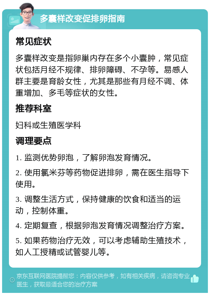 多囊样改变促排卵指南 常见症状 多囊样改变是指卵巢内存在多个小囊肿，常见症状包括月经不规律、排卵障碍、不孕等。易感人群主要是育龄女性，尤其是那些有月经不调、体重增加、多毛等症状的女性。 推荐科室 妇科或生殖医学科 调理要点 1. 监测优势卵泡，了解卵泡发育情况。 2. 使用氯米芬等药物促进排卵，需在医生指导下使用。 3. 调整生活方式，保持健康的饮食和适当的运动，控制体重。 4. 定期复查，根据卵泡发育情况调整治疗方案。 5. 如果药物治疗无效，可以考虑辅助生殖技术，如人工授精或试管婴儿等。