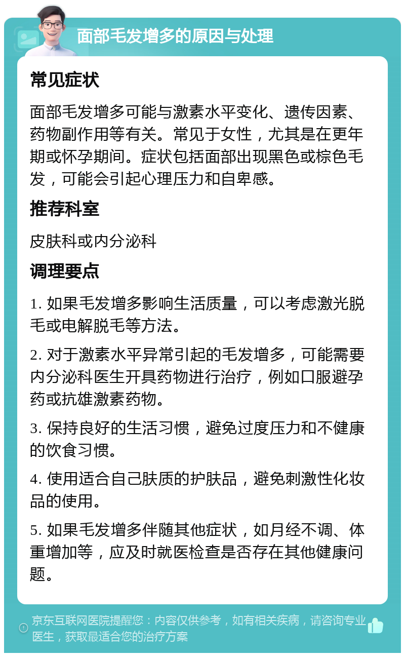 面部毛发增多的原因与处理 常见症状 面部毛发增多可能与激素水平变化、遗传因素、药物副作用等有关。常见于女性，尤其是在更年期或怀孕期间。症状包括面部出现黑色或棕色毛发，可能会引起心理压力和自卑感。 推荐科室 皮肤科或内分泌科 调理要点 1. 如果毛发增多影响生活质量，可以考虑激光脱毛或电解脱毛等方法。 2. 对于激素水平异常引起的毛发增多，可能需要内分泌科医生开具药物进行治疗，例如口服避孕药或抗雄激素药物。 3. 保持良好的生活习惯，避免过度压力和不健康的饮食习惯。 4. 使用适合自己肤质的护肤品，避免刺激性化妆品的使用。 5. 如果毛发增多伴随其他症状，如月经不调、体重增加等，应及时就医检查是否存在其他健康问题。