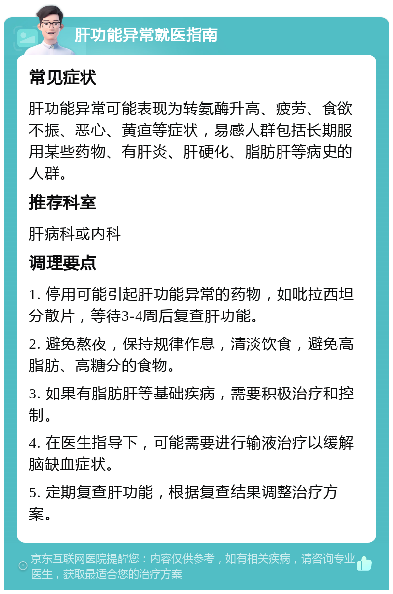 肝功能异常就医指南 常见症状 肝功能异常可能表现为转氨酶升高、疲劳、食欲不振、恶心、黄疸等症状，易感人群包括长期服用某些药物、有肝炎、肝硬化、脂肪肝等病史的人群。 推荐科室 肝病科或内科 调理要点 1. 停用可能引起肝功能异常的药物，如吡拉西坦分散片，等待3-4周后复查肝功能。 2. 避免熬夜，保持规律作息，清淡饮食，避免高脂肪、高糖分的食物。 3. 如果有脂肪肝等基础疾病，需要积极治疗和控制。 4. 在医生指导下，可能需要进行输液治疗以缓解脑缺血症状。 5. 定期复查肝功能，根据复查结果调整治疗方案。