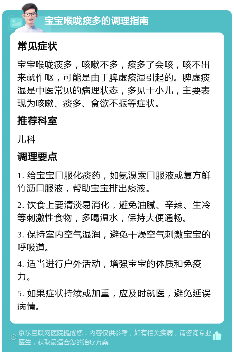 宝宝喉咙痰多的调理指南 常见症状 宝宝喉咙痰多，咳嗽不多，痰多了会咳，咳不出来就作呕，可能是由于脾虚痰湿引起的。脾虚痰湿是中医常见的病理状态，多见于小儿，主要表现为咳嗽、痰多、食欲不振等症状。 推荐科室 儿科 调理要点 1. 给宝宝口服化痰药，如氨溴索口服液或复方鲜竹沥口服液，帮助宝宝排出痰液。 2. 饮食上要清淡易消化，避免油腻、辛辣、生冷等刺激性食物，多喝温水，保持大便通畅。 3. 保持室内空气湿润，避免干燥空气刺激宝宝的呼吸道。 4. 适当进行户外活动，增强宝宝的体质和免疫力。 5. 如果症状持续或加重，应及时就医，避免延误病情。