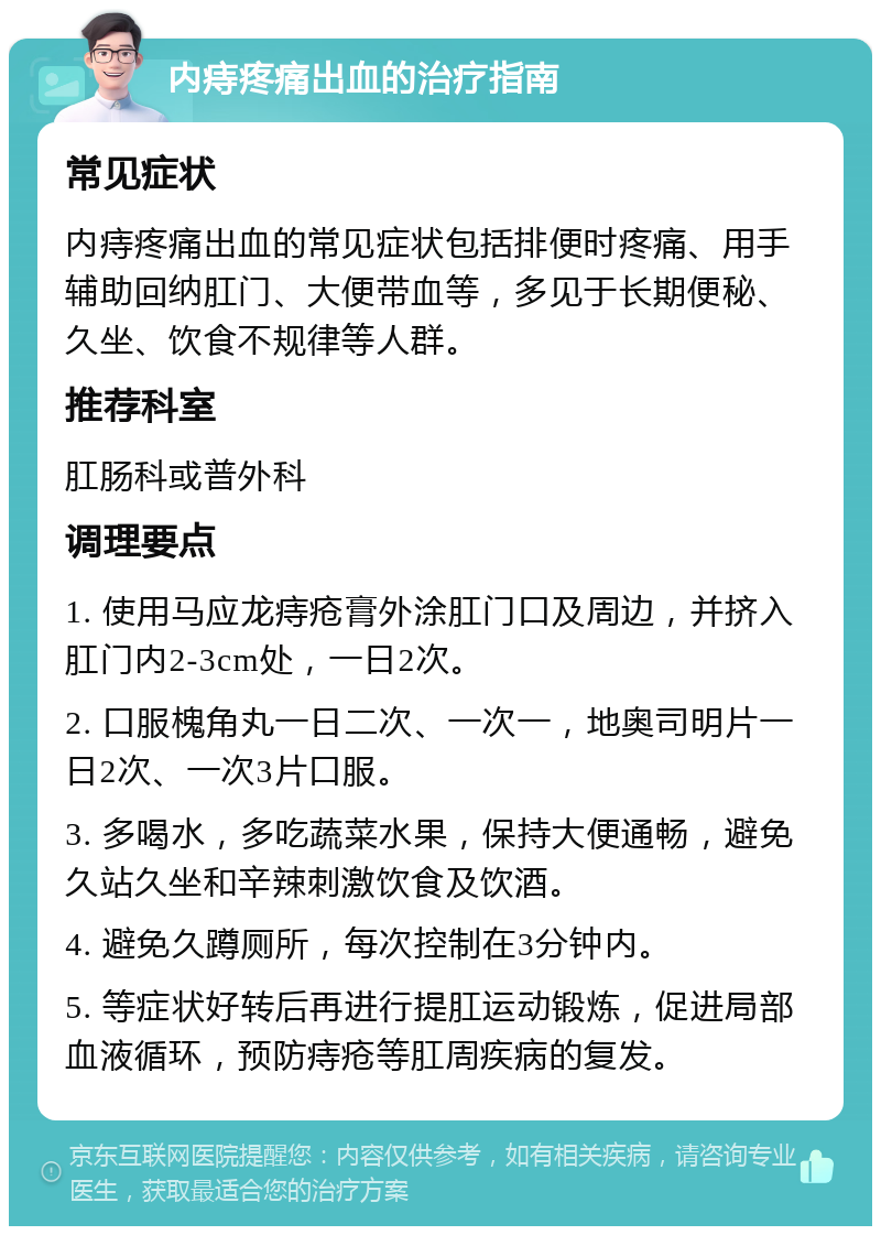 内痔疼痛出血的治疗指南 常见症状 内痔疼痛出血的常见症状包括排便时疼痛、用手辅助回纳肛门、大便带血等，多见于长期便秘、久坐、饮食不规律等人群。 推荐科室 肛肠科或普外科 调理要点 1. 使用马应龙痔疮膏外涂肛门口及周边，并挤入肛门内2-3cm处，一日2次。 2. 口服槐角丸一日二次、一次一，地奥司明片一日2次、一次3片口服。 3. 多喝水，多吃蔬菜水果，保持大便通畅，避免久站久坐和辛辣刺激饮食及饮酒。 4. 避免久蹲厕所，每次控制在3分钟内。 5. 等症状好转后再进行提肛运动锻炼，促进局部血液循环，预防痔疮等肛周疾病的复发。