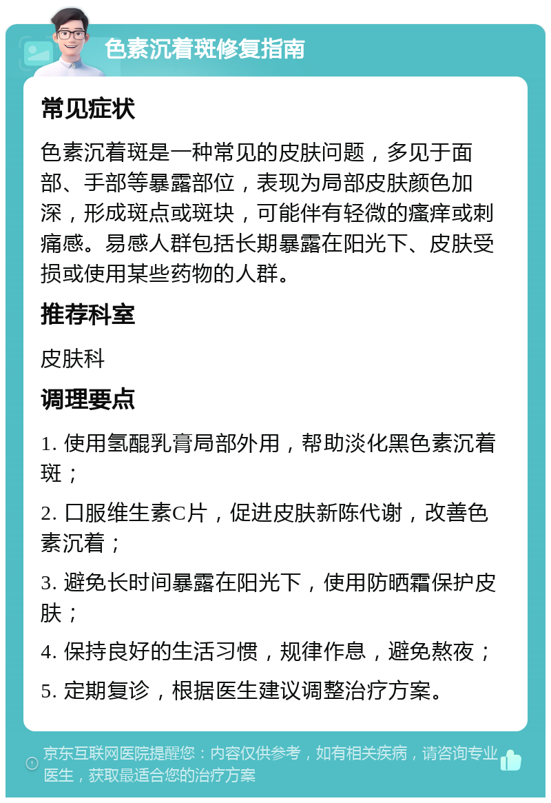 色素沉着斑修复指南 常见症状 色素沉着斑是一种常见的皮肤问题，多见于面部、手部等暴露部位，表现为局部皮肤颜色加深，形成斑点或斑块，可能伴有轻微的瘙痒或刺痛感。易感人群包括长期暴露在阳光下、皮肤受损或使用某些药物的人群。 推荐科室 皮肤科 调理要点 1. 使用氢醌乳膏局部外用，帮助淡化黑色素沉着斑； 2. 口服维生素C片，促进皮肤新陈代谢，改善色素沉着； 3. 避免长时间暴露在阳光下，使用防晒霜保护皮肤； 4. 保持良好的生活习惯，规律作息，避免熬夜； 5. 定期复诊，根据医生建议调整治疗方案。