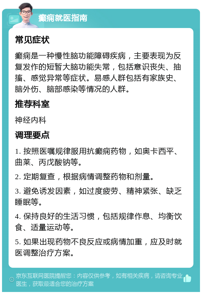 癫痫就医指南 常见症状 癫痫是一种慢性脑功能障碍疾病，主要表现为反复发作的短暂大脑功能失常，包括意识丧失、抽搐、感觉异常等症状。易感人群包括有家族史、脑外伤、脑部感染等情况的人群。 推荐科室 神经内科 调理要点 1. 按照医嘱规律服用抗癫痫药物，如奥卡西平、曲莱、丙戊酸钠等。 2. 定期复查，根据病情调整药物和剂量。 3. 避免诱发因素，如过度疲劳、精神紧张、缺乏睡眠等。 4. 保持良好的生活习惯，包括规律作息、均衡饮食、适量运动等。 5. 如果出现药物不良反应或病情加重，应及时就医调整治疗方案。