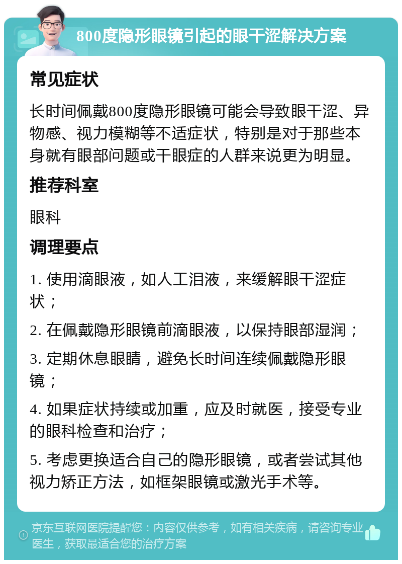 800度隐形眼镜引起的眼干涩解决方案 常见症状 长时间佩戴800度隐形眼镜可能会导致眼干涩、异物感、视力模糊等不适症状，特别是对于那些本身就有眼部问题或干眼症的人群来说更为明显。 推荐科室 眼科 调理要点 1. 使用滴眼液，如人工泪液，来缓解眼干涩症状； 2. 在佩戴隐形眼镜前滴眼液，以保持眼部湿润； 3. 定期休息眼睛，避免长时间连续佩戴隐形眼镜； 4. 如果症状持续或加重，应及时就医，接受专业的眼科检查和治疗； 5. 考虑更换适合自己的隐形眼镜，或者尝试其他视力矫正方法，如框架眼镜或激光手术等。