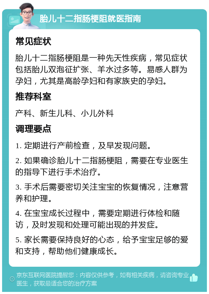 胎儿十二指肠梗阻就医指南 常见症状 胎儿十二指肠梗阻是一种先天性疾病，常见症状包括胎儿双泡征扩张、羊水过多等。易感人群为孕妇，尤其是高龄孕妇和有家族史的孕妇。 推荐科室 产科、新生儿科、小儿外科 调理要点 1. 定期进行产前检查，及早发现问题。 2. 如果确诊胎儿十二指肠梗阻，需要在专业医生的指导下进行手术治疗。 3. 手术后需要密切关注宝宝的恢复情况，注意营养和护理。 4. 在宝宝成长过程中，需要定期进行体检和随访，及时发现和处理可能出现的并发症。 5. 家长需要保持良好的心态，给予宝宝足够的爱和支持，帮助他们健康成长。