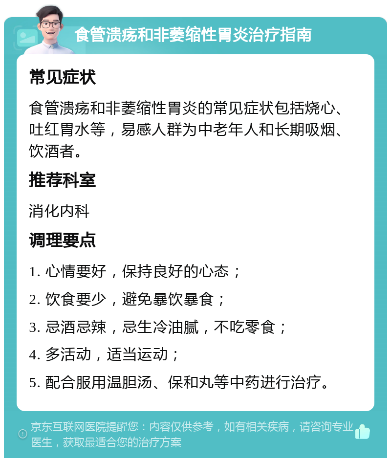 食管溃疡和非萎缩性胃炎治疗指南 常见症状 食管溃疡和非萎缩性胃炎的常见症状包括烧心、吐红胃水等，易感人群为中老年人和长期吸烟、饮酒者。 推荐科室 消化内科 调理要点 1. 心情要好，保持良好的心态； 2. 饮食要少，避免暴饮暴食； 3. 忌酒忌辣，忌生冷油腻，不吃零食； 4. 多活动，适当运动； 5. 配合服用温胆汤、保和丸等中药进行治疗。