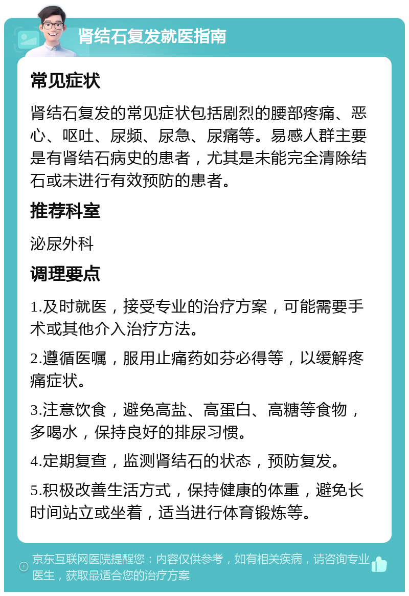 肾结石复发就医指南 常见症状 肾结石复发的常见症状包括剧烈的腰部疼痛、恶心、呕吐、尿频、尿急、尿痛等。易感人群主要是有肾结石病史的患者，尤其是未能完全清除结石或未进行有效预防的患者。 推荐科室 泌尿外科 调理要点 1.及时就医，接受专业的治疗方案，可能需要手术或其他介入治疗方法。 2.遵循医嘱，服用止痛药如芬必得等，以缓解疼痛症状。 3.注意饮食，避免高盐、高蛋白、高糖等食物，多喝水，保持良好的排尿习惯。 4.定期复查，监测肾结石的状态，预防复发。 5.积极改善生活方式，保持健康的体重，避免长时间站立或坐着，适当进行体育锻炼等。