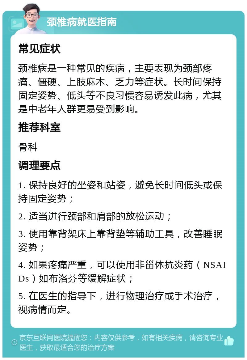 颈椎病就医指南 常见症状 颈椎病是一种常见的疾病，主要表现为颈部疼痛、僵硬、上肢麻木、乏力等症状。长时间保持固定姿势、低头等不良习惯容易诱发此病，尤其是中老年人群更易受到影响。 推荐科室 骨科 调理要点 1. 保持良好的坐姿和站姿，避免长时间低头或保持固定姿势； 2. 适当进行颈部和肩部的放松运动； 3. 使用靠背架床上靠背垫等辅助工具，改善睡眠姿势； 4. 如果疼痛严重，可以使用非甾体抗炎药（NSAIDs）如布洛芬等缓解症状； 5. 在医生的指导下，进行物理治疗或手术治疗，视病情而定。