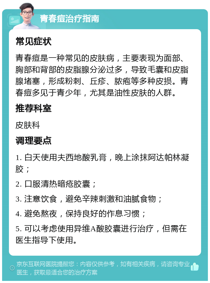 青春痘治疗指南 常见症状 青春痘是一种常见的皮肤病，主要表现为面部、胸部和背部的皮脂腺分泌过多，导致毛囊和皮脂腺堵塞，形成粉刺、丘疹、脓疱等多种皮损。青春痘多见于青少年，尤其是油性皮肤的人群。 推荐科室 皮肤科 调理要点 1. 白天使用夫西地酸乳膏，晚上涂抹阿达帕林凝胶； 2. 口服清热暗疮胶囊； 3. 注意饮食，避免辛辣刺激和油腻食物； 4. 避免熬夜，保持良好的作息习惯； 5. 可以考虑使用异维A酸胶囊进行治疗，但需在医生指导下使用。