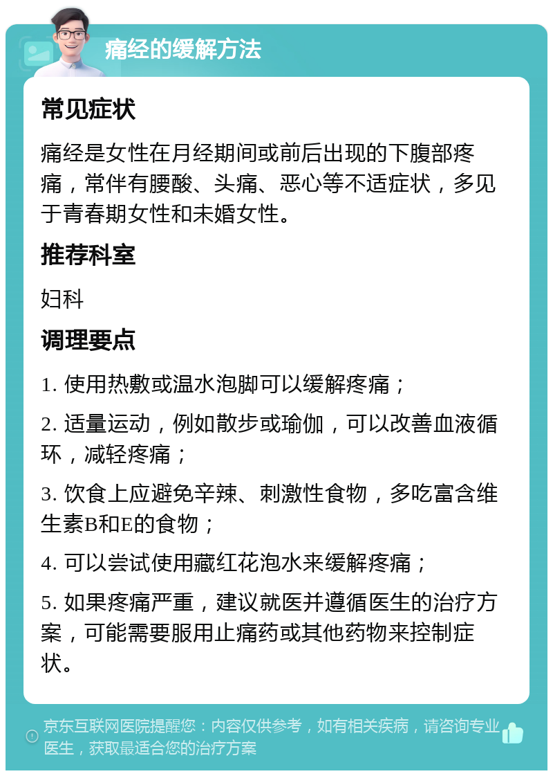 痛经的缓解方法 常见症状 痛经是女性在月经期间或前后出现的下腹部疼痛，常伴有腰酸、头痛、恶心等不适症状，多见于青春期女性和未婚女性。 推荐科室 妇科 调理要点 1. 使用热敷或温水泡脚可以缓解疼痛； 2. 适量运动，例如散步或瑜伽，可以改善血液循环，减轻疼痛； 3. 饮食上应避免辛辣、刺激性食物，多吃富含维生素B和E的食物； 4. 可以尝试使用藏红花泡水来缓解疼痛； 5. 如果疼痛严重，建议就医并遵循医生的治疗方案，可能需要服用止痛药或其他药物来控制症状。