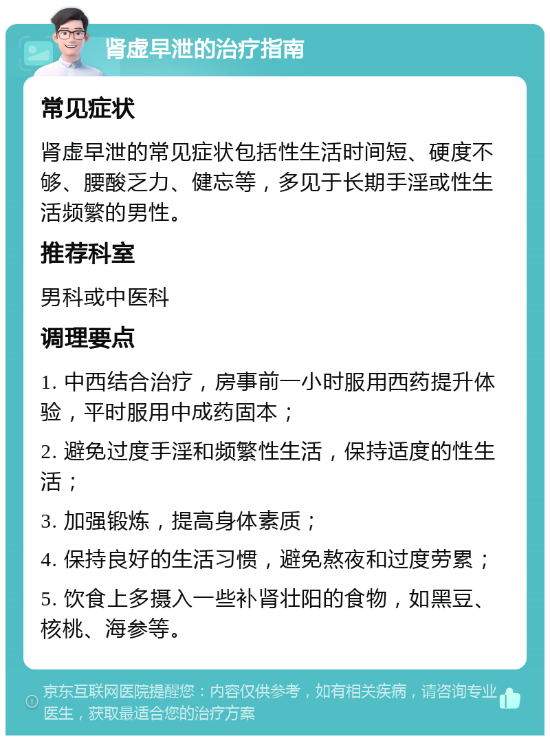 肾虚早泄的治疗指南 常见症状 肾虚早泄的常见症状包括性生活时间短、硬度不够、腰酸乏力、健忘等，多见于长期手淫或性生活频繁的男性。 推荐科室 男科或中医科 调理要点 1. 中西结合治疗，房事前一小时服用西药提升体验，平时服用中成药固本； 2. 避免过度手淫和频繁性生活，保持适度的性生活； 3. 加强锻炼，提高身体素质； 4. 保持良好的生活习惯，避免熬夜和过度劳累； 5. 饮食上多摄入一些补肾壮阳的食物，如黑豆、核桃、海参等。