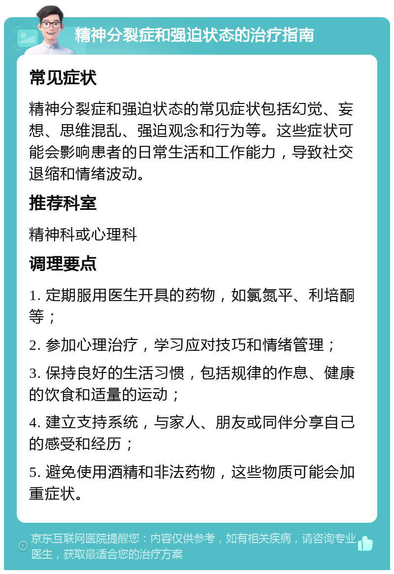 精神分裂症和强迫状态的治疗指南 常见症状 精神分裂症和强迫状态的常见症状包括幻觉、妄想、思维混乱、强迫观念和行为等。这些症状可能会影响患者的日常生活和工作能力，导致社交退缩和情绪波动。 推荐科室 精神科或心理科 调理要点 1. 定期服用医生开具的药物，如氯氮平、利培酮等； 2. 参加心理治疗，学习应对技巧和情绪管理； 3. 保持良好的生活习惯，包括规律的作息、健康的饮食和适量的运动； 4. 建立支持系统，与家人、朋友或同伴分享自己的感受和经历； 5. 避免使用酒精和非法药物，这些物质可能会加重症状。