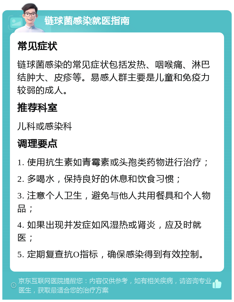 链球菌感染就医指南 常见症状 链球菌感染的常见症状包括发热、咽喉痛、淋巴结肿大、皮疹等。易感人群主要是儿童和免疫力较弱的成人。 推荐科室 儿科或感染科 调理要点 1. 使用抗生素如青霉素或头孢类药物进行治疗； 2. 多喝水，保持良好的休息和饮食习惯； 3. 注意个人卫生，避免与他人共用餐具和个人物品； 4. 如果出现并发症如风湿热或肾炎，应及时就医； 5. 定期复查抗O指标，确保感染得到有效控制。