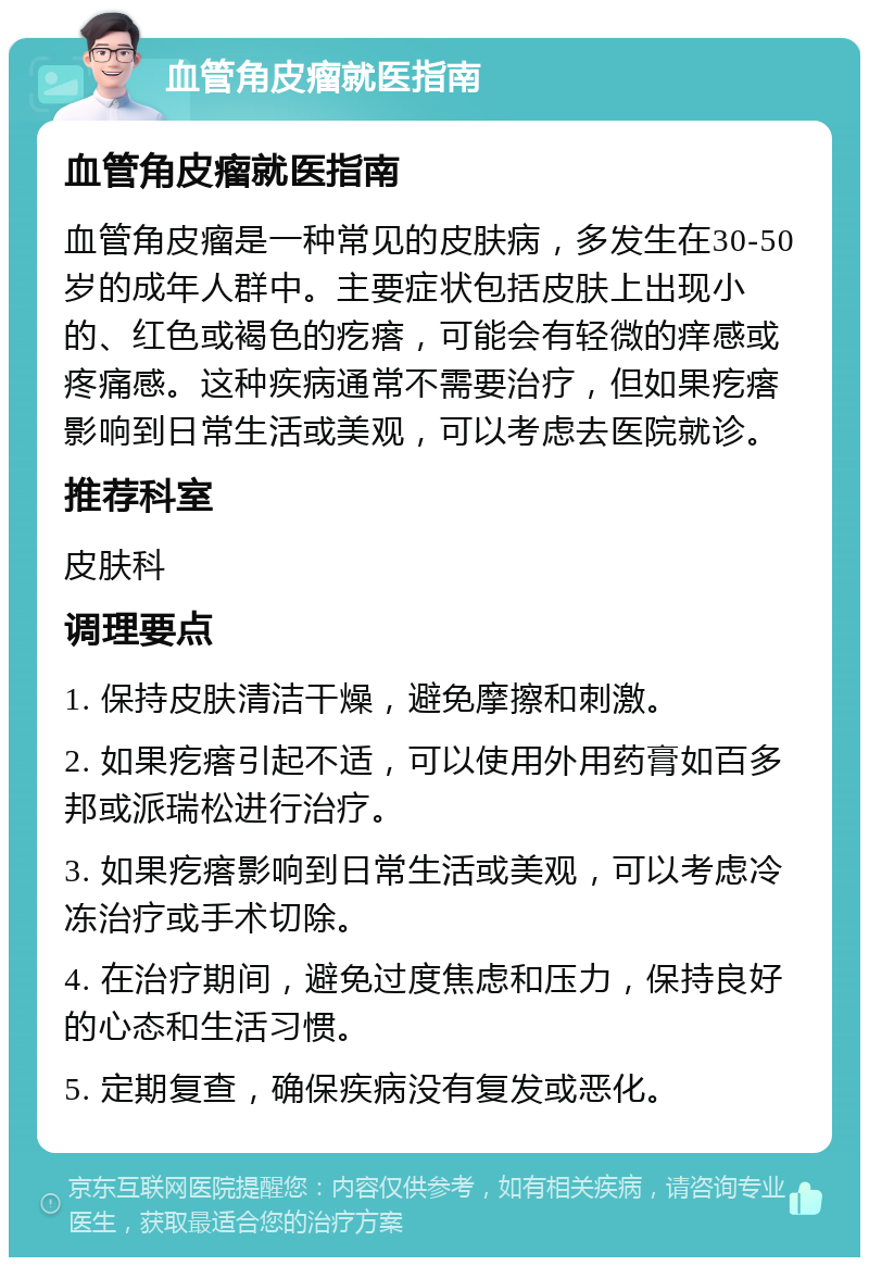 血管角皮瘤就医指南 血管角皮瘤就医指南 血管角皮瘤是一种常见的皮肤病，多发生在30-50岁的成年人群中。主要症状包括皮肤上出现小的、红色或褐色的疙瘩，可能会有轻微的痒感或疼痛感。这种疾病通常不需要治疗，但如果疙瘩影响到日常生活或美观，可以考虑去医院就诊。 推荐科室 皮肤科 调理要点 1. 保持皮肤清洁干燥，避免摩擦和刺激。 2. 如果疙瘩引起不适，可以使用外用药膏如百多邦或派瑞松进行治疗。 3. 如果疙瘩影响到日常生活或美观，可以考虑冷冻治疗或手术切除。 4. 在治疗期间，避免过度焦虑和压力，保持良好的心态和生活习惯。 5. 定期复查，确保疾病没有复发或恶化。